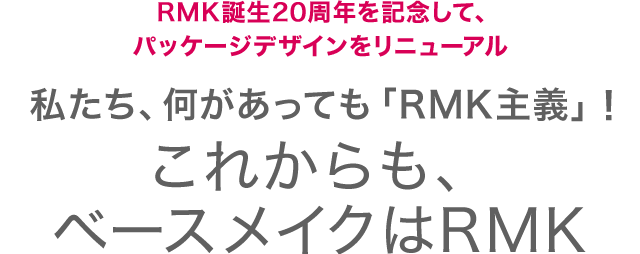 RMK誕生20周年を記念して、パッケージデザインをリニューアル 私たち、何があっても「RMK主義」！ これからも、ベースメイクはRMK