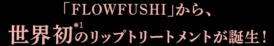 「FLOWFUSHI」から、世界初＊1のリップトリートメントが誕生！