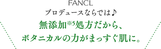 FANCLプロデュースならでは♪ 無添加※5処方だから、ボタニカルの力がまっすぐ肌に。