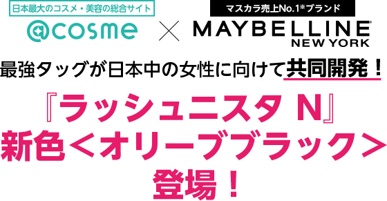 日本最大のコスメ・美容の総合サイト @cosme×マスカラ売上No.1※ブランド MAYBELLINE NEW YORK 最強タッグが日本中の女性に向けて共同開発！『ラッシュニスタ N』新色＜オリーブブラック＞登場！