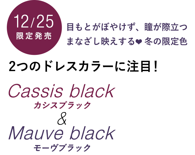 12/25限定販売 目もとがぼやけず、瞳が際立つ まなざし映えする 冬の限定色　2つのドレスカラーに注目！ Cassis black カシスブラック Mauve black モーヴブラック